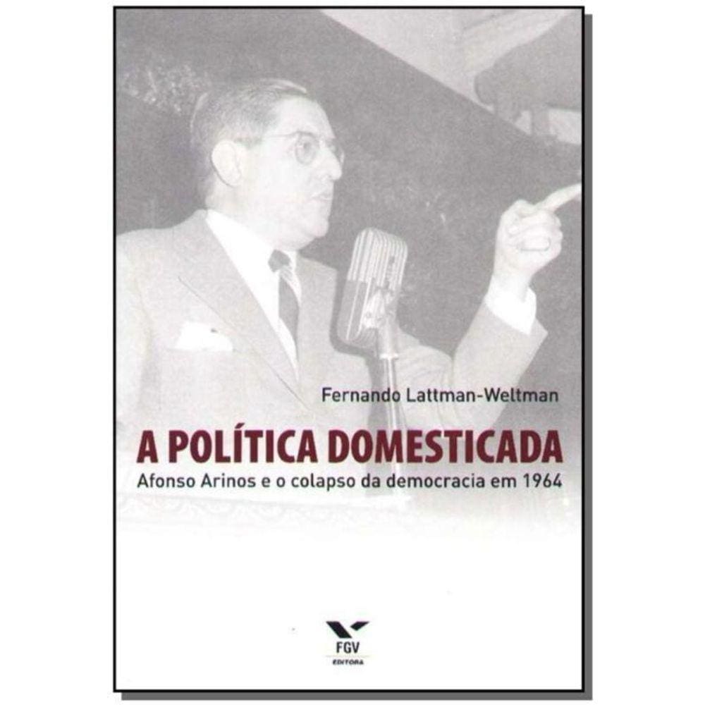 a Política Domesticada - Afonso Arinos e o Colapso da Democracia em 1964
